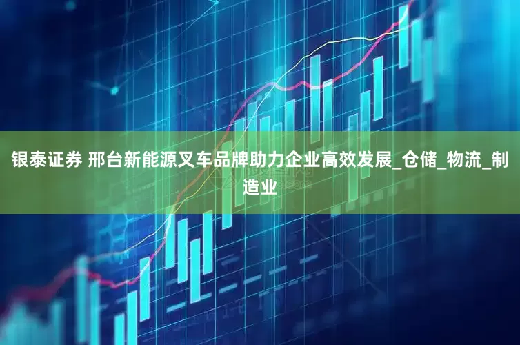 银泰证券 邢台新能源叉车品牌助力企业高效发展_仓储_物流_制造业