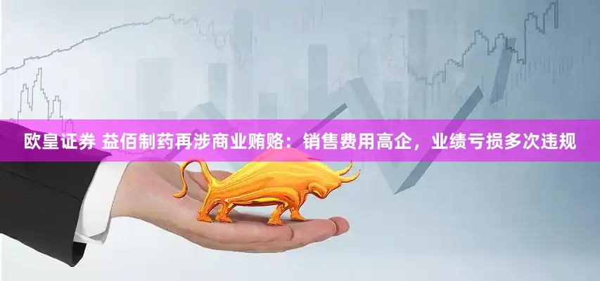 欧皇证券 益佰制药再涉商业贿赂：销售费用高企，业绩亏损多次违规