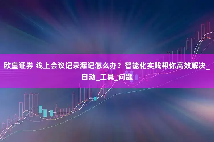 欧皇证券 线上会议记录漏记怎么办？智能化实践帮你高效解决_自动_工具_问题