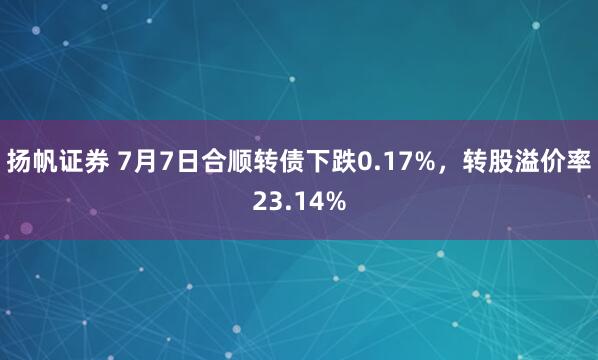 扬帆证券 7月7日合顺转债下跌0.17%，转股溢价率23.14%