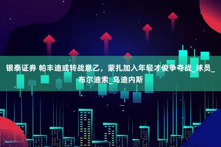 银泰证券 帕丰迪或转战意乙，蒙扎加入年轻才俊争夺战_球员_布尔迪索_乌迪内斯