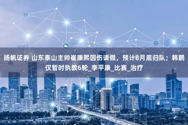 扬帆证券 山东泰山主帅崔康熙因伤请假，预计8月底归队；韩鹏仅暂时执教6轮_李平康_比赛_治疗