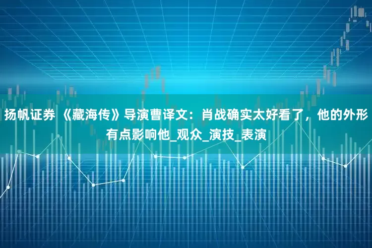 扬帆证券 《藏海传》导演曹译文：肖战确实太好看了，他的外形有点影响他_观众_演技_表演