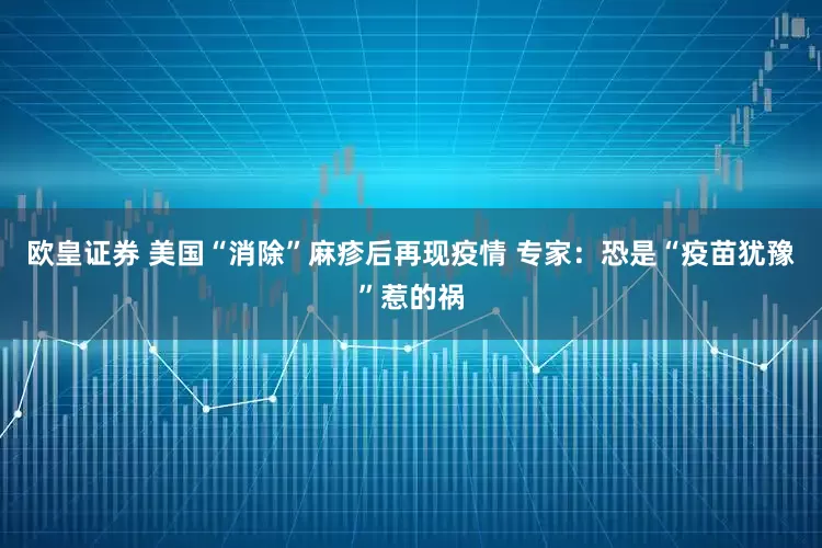 欧皇证券 美国“消除”麻疹后再现疫情 专家：恐是“疫苗犹豫”惹的祸