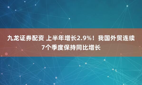 九龙证券配资 上半年增长2.9%！我国外贸连续7个季度保持同比增长
