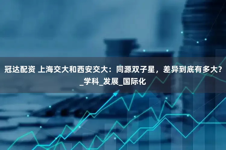 冠达配资 上海交大和西安交大：同源双子星，差异到底有多大？_学科_发展_国际化