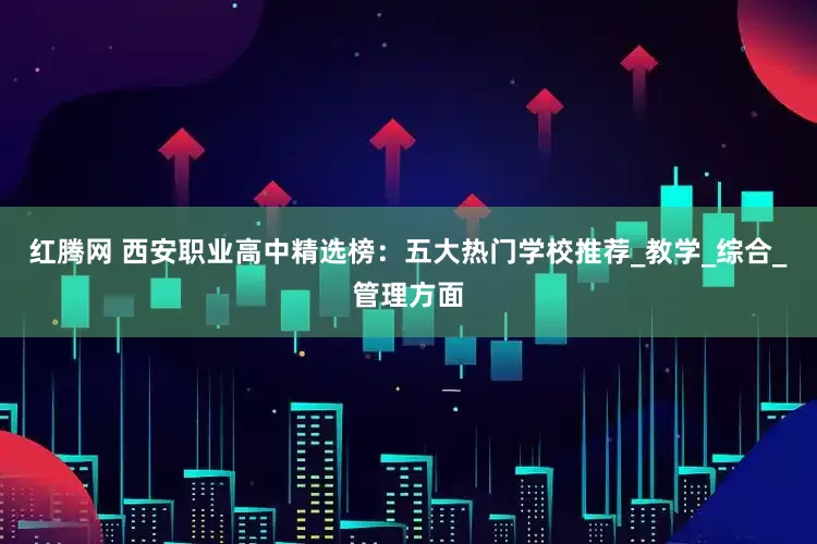 红腾网 西安职业高中精选榜：五大热门学校推荐_教学_综合_管理方面