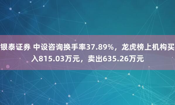 银泰证券 中设咨询换手率37.89%，龙虎榜上机构买入815.03万元，卖出635.26万元