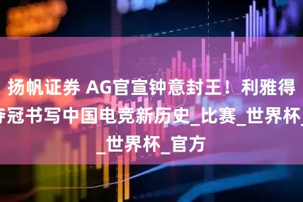 扬帆证券 AG官宣钟意封王！利雅得4-3夺冠书写中国电竞新历史_比赛_世界杯_官方