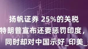 扬帆证券 25%的关税即将施行，特朗普宣布还要惩罚印度，同时却对中国示好_印美_美国_贸易战