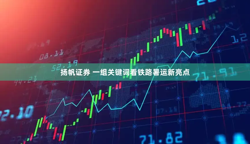 扬帆证券 一组关键词看铁路暑运新亮点