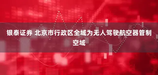 银泰证券 北京市行政区全域为无人驾驶航空器管制空域