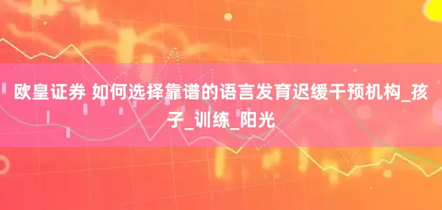 欧皇证券 如何选择靠谱的语言发育迟缓干预机构_孩子_训练_阳光