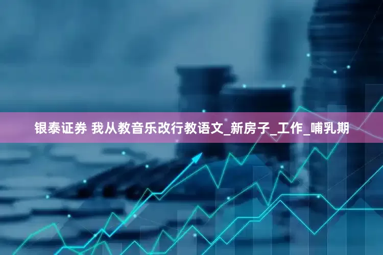 银泰证券 我从教音乐改行教语文_新房子_工作_哺乳期