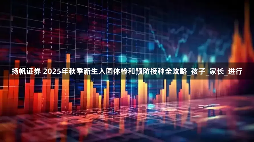 扬帆证券 2025年秋季新生入园体检和预防接种全攻略_孩子_家长_进行
