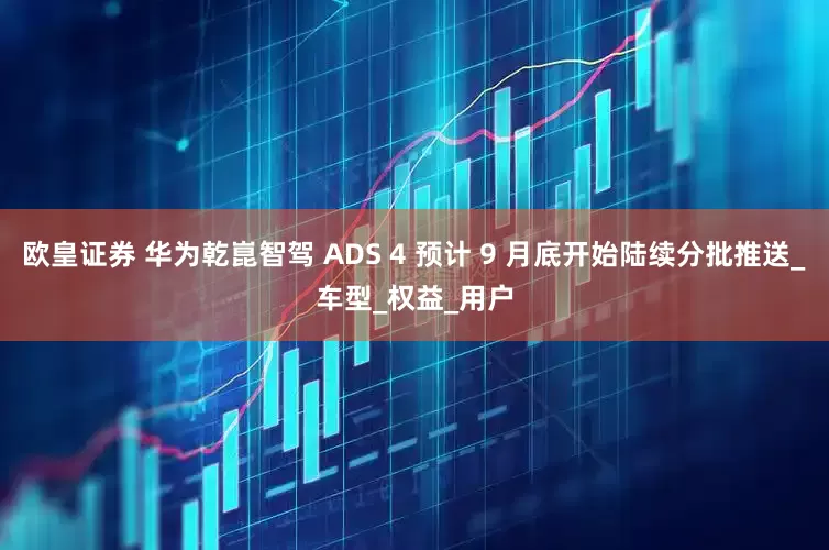 欧皇证券 华为乾崑智驾 ADS 4 预计 9 月底开始陆续分批推送_车型_权益_用户