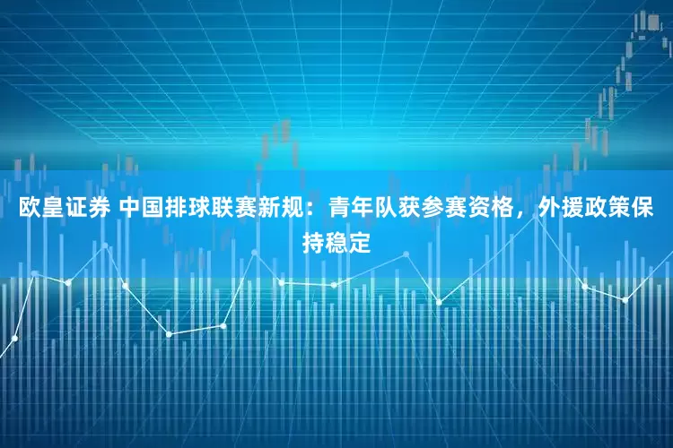 欧皇证券 中国排球联赛新规：青年队获参赛资格，外援政策保持稳定