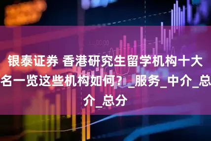 银泰证券 香港研究生留学机构十大排名一览这些机构如何？_服务_中介_总分
