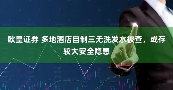 欧皇证券 多地酒店自制三无洗发水被查，或存较大安全隐患