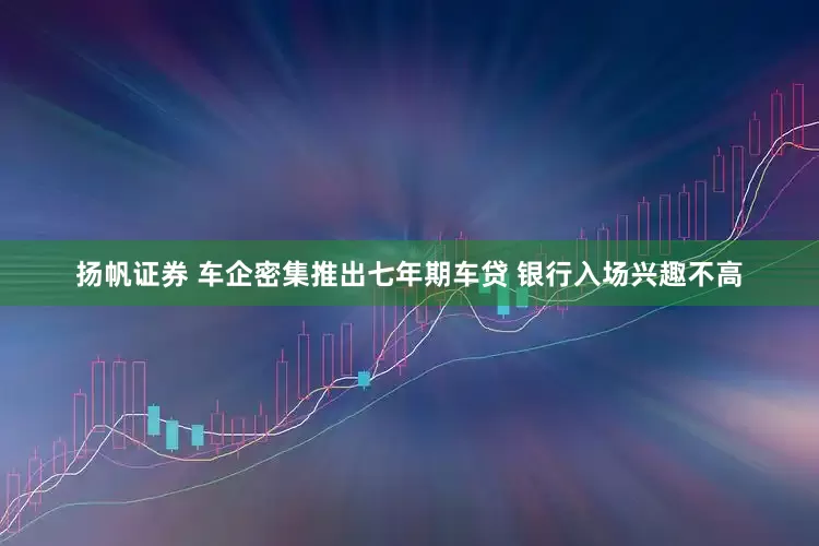 扬帆证券 车企密集推出七年期车贷 银行入场兴趣不高