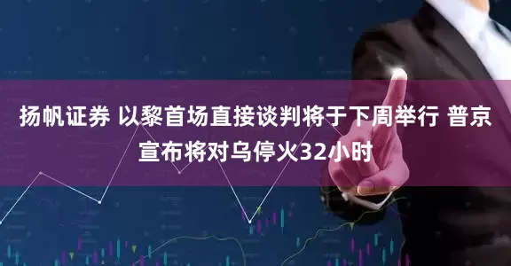 扬帆证券 以黎首场直接谈判将于下周举行 普京宣布将对乌停火32小时