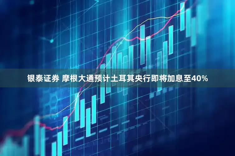 银泰证券 摩根大通预计土耳其央行即将加息至40%